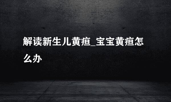 解读新生儿黄疸_宝宝黄疸怎么办