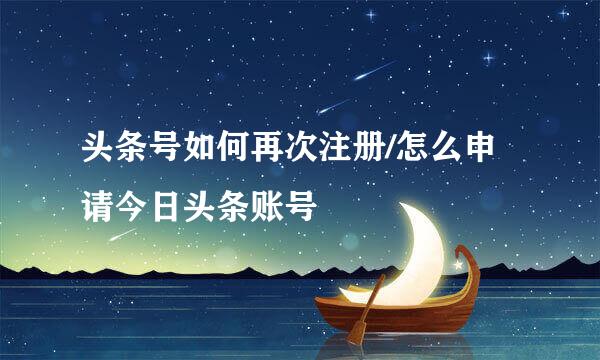 头条号如何再次注册/怎么申请今日头条账号