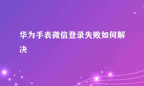 华为手表微信登录失败如何解决