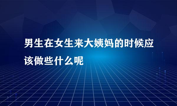 男生在女生来大姨妈的时候应该做些什么呢