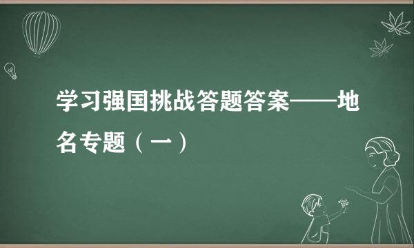 学习强国挑战答题答案——地名专题（一）