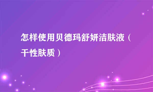 怎样使用贝德玛舒妍洁肤液（干性肤质）