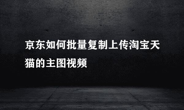 京东如何批量复制上传淘宝天猫的主图视频