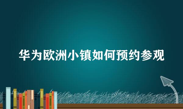 华为欧洲小镇如何预约参观