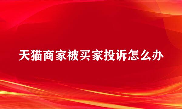 天猫商家被买家投诉怎么办