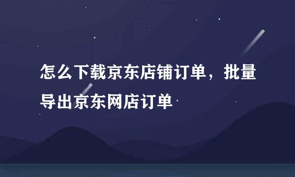 怎么下载京东店铺订单，批量导出京东网店订单