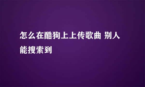 怎么在酷狗上上传歌曲 别人能搜索到