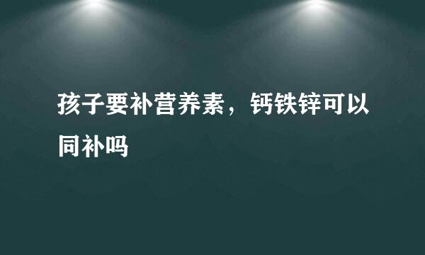 孩子要补营养素，钙铁锌可以同补吗