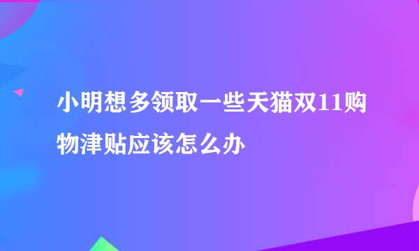 小明想多领取一些天猫双11购物津贴应该怎么办