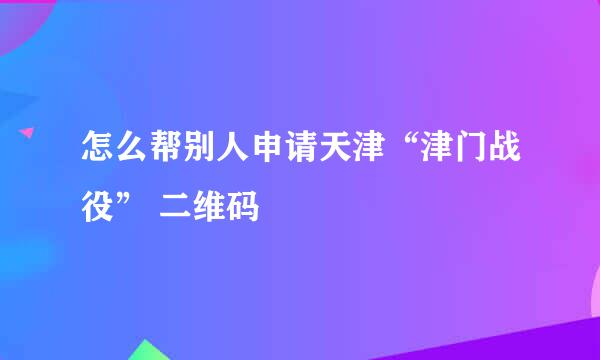 怎么帮别人申请天津“津门战役” 二维码