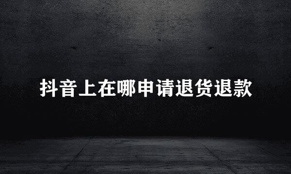 抖音上在哪申请退货退款