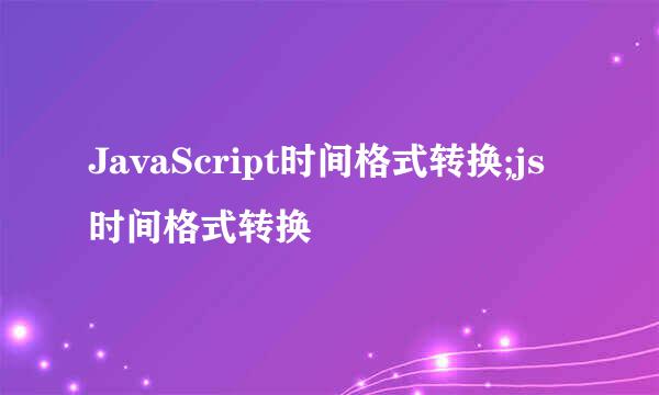 JavaScript时间格式转换;js时间格式转换