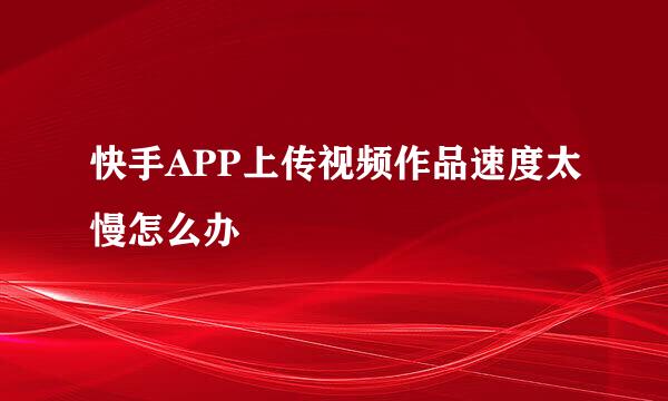快手APP上传视频作品速度太慢怎么办