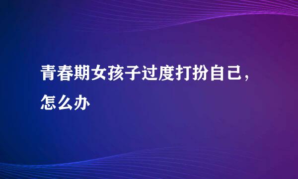 青春期女孩子过度打扮自己，怎么办