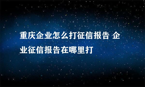 重庆企业怎么打征信报告 企业征信报告在哪里打