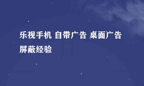 乐视手机 自带广告 桌面广告 屏蔽经验