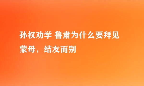 孙权劝学 鲁肃为什么要拜见蒙母，结友而别