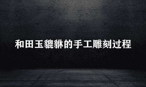 和田玉貔貅的手工雕刻过程