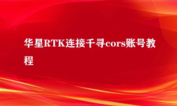 华星RTK连接千寻cors账号教程