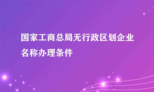 国家工商总局无行政区划企业名称办理条件