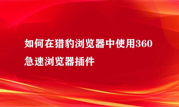如何在猎豹浏览器中使用360急速浏览器插件