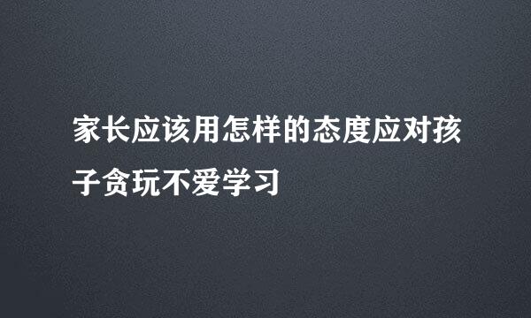 家长应该用怎样的态度应对孩子贪玩不爱学习