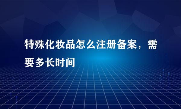 特殊化妆品怎么注册备案，需要多长时间