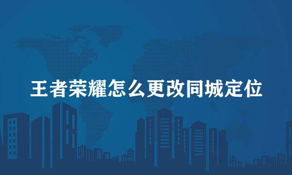 王者荣耀怎么更改同城定位