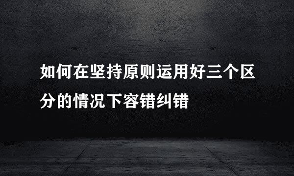 如何在坚持原则运用好三个区分的情况下容错纠错