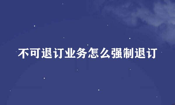 不可退订业务怎么强制退订