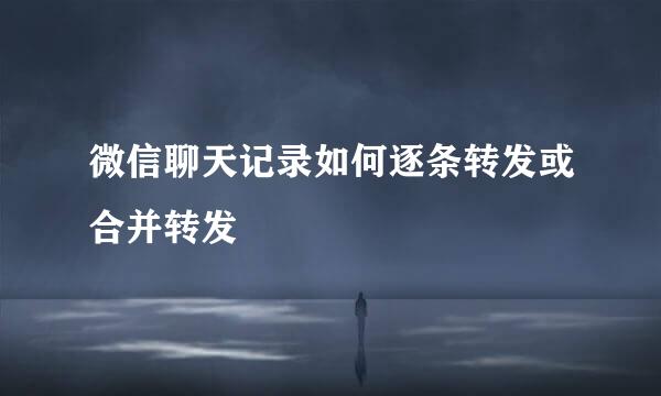微信聊天记录如何逐条转发或合并转发