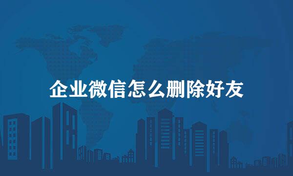 企业微信怎么删除好友