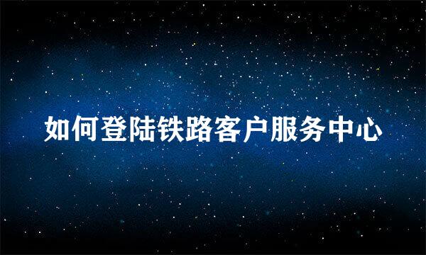 如何登陆铁路客户服务中心