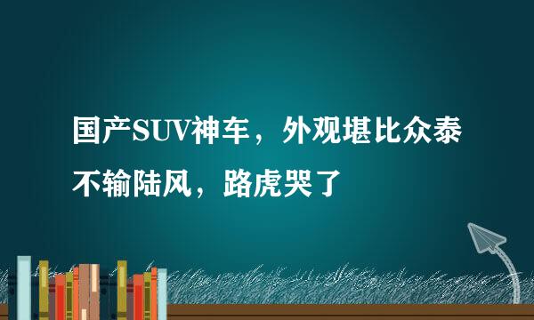 国产SUV神车，外观堪比众泰不输陆风，路虎哭了