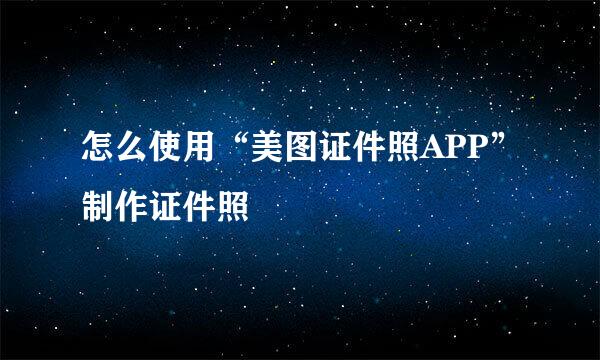 怎么使用“美图证件照APP”制作证件照