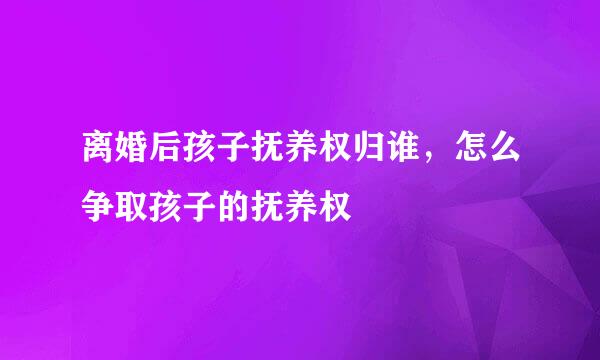 离婚后孩子抚养权归谁，怎么争取孩子的抚养权