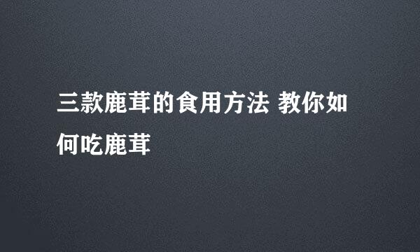 三款鹿茸的食用方法 教你如何吃鹿茸