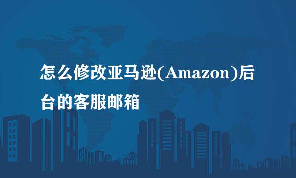 怎么修改亚马逊(Amazon)后台的客服邮箱