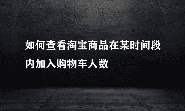 如何查看淘宝商品在某时间段内加入购物车人数