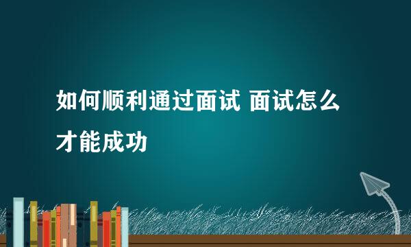 如何顺利通过面试 面试怎么才能成功