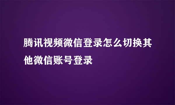 腾讯视频微信登录怎么切换其他微信账号登录