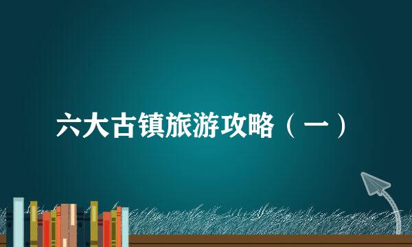 六大古镇旅游攻略（一）