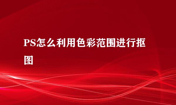 PS怎么利用色彩范围进行抠图