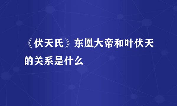 《伏天氏》东凰大帝和叶伏天的关系是什么