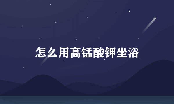 怎么用高锰酸钾坐浴