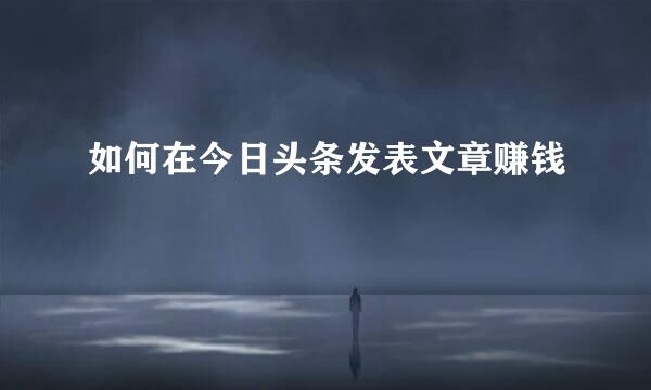如何在今日头条发表文章赚钱