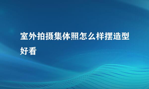 室外拍摄集体照怎么样摆造型好看
