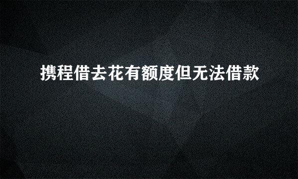 携程借去花有额度但无法借款