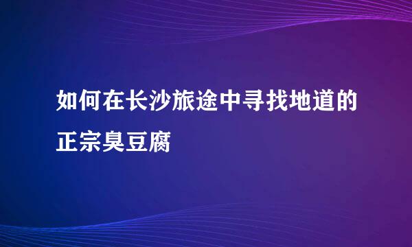 如何在长沙旅途中寻找地道的正宗臭豆腐