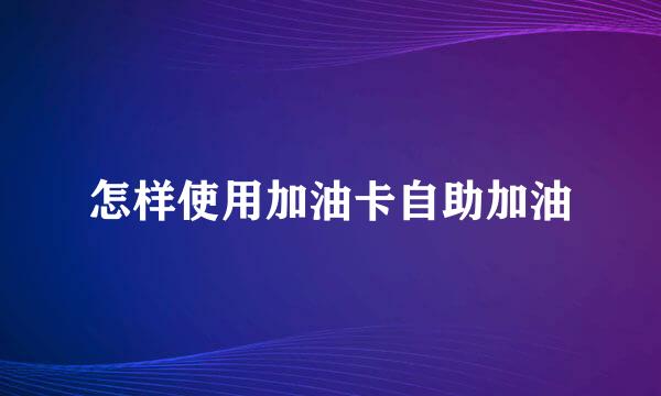怎样使用加油卡自助加油